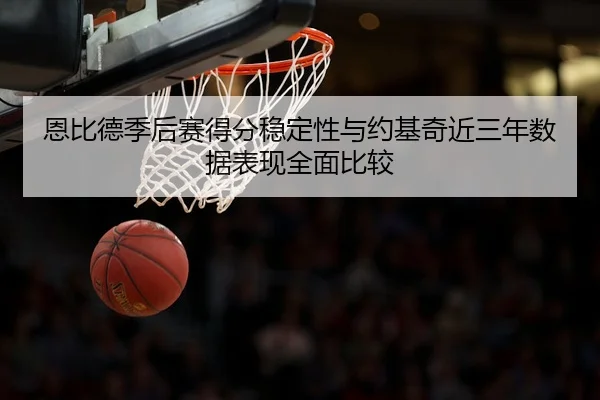 恩比德季后赛得分稳定性与约基奇近三年数据表现全面比较
