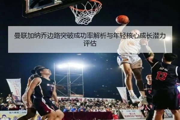 曼联加纳乔边路突破成功率解析与年轻核心成长潜力评估