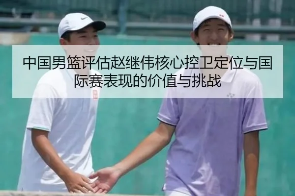 中国男篮评估赵继伟核心控卫定位与国际赛表现的价值与挑战