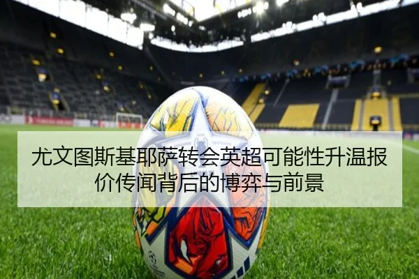 尤文图斯基耶萨转会英超可能性升温报价传闻背后的博弈与前景