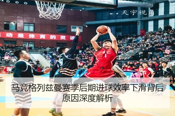 马竞格列兹曼赛季后期进球效率下滑背后原因深度解析