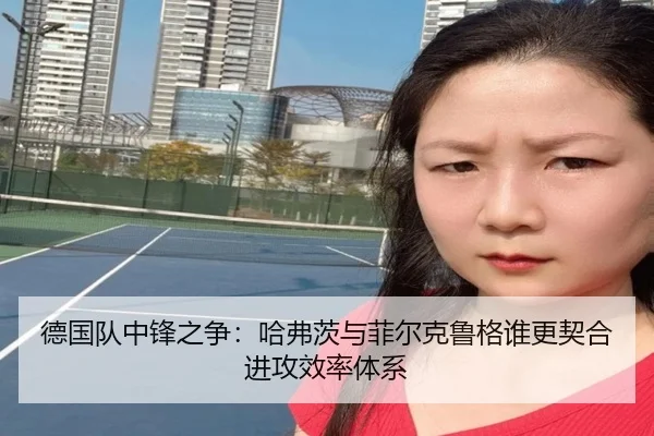 德国队中锋之争：哈弗茨与菲尔克鲁格谁更契合进攻效率体系