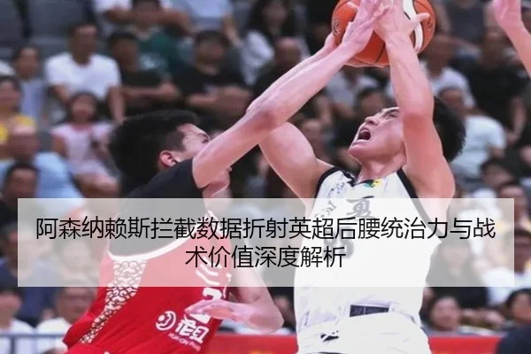阿森纳赖斯拦截数据折射英超后腰统治力与战术价值深度解析