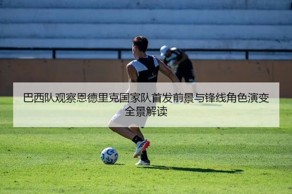巴西队观察恩德里克国家队首发前景与锋线角色演变全景解读